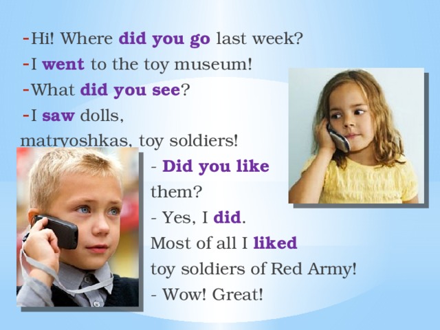 Hi! Where did you go last week? I went to the toy museum! What did you see ? I saw dolls, matryoshkas, toy soldiers!  - Did you like  them?  - Yes, I did .  Most of all I liked  toy soldiers of Red Army!  - Wow! Great! 
