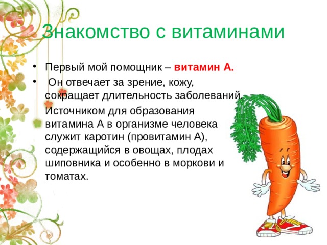 Знакомство с витаминами Первый мой помощник – витамин А.  Он отвечает за зрение, кожу, сокращает длительность заболеваний.  Источником для образования витамина А в организме человека служит каротин (провитамин А), содержащийся в овощах, плодах шиповника и особенно в моркови и томатах. 
