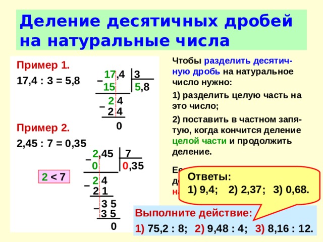 Деление десятичных дробей на натуральные числа Чтобы разделить  десятич-ную дробь на натуральное число нужно: 1) разделить целую часть на это число; 2) поставить в частном запя-тую, когда кончится деление целой части и продолжить деление.  Если целая часть меньше делителя, то частное начинается с нуля целых .  Пример 1. 17,4 : 3 = 5,8   Пример 2. 2,45 : 7 = 0,35 17 ,4 3 –  5 ,8 15  2 4 –  2 4 0 2 ,45 7 –  0 ,35  0  Ответы: 9,4;  2) 2,37;  3) 0,68. 2    2 4 –  2 1 3 5 –  Выполните действие: 1) 75,2 : 8;  2) 9,48 : 4;  3) 8,16 : 12. 3 5 0 