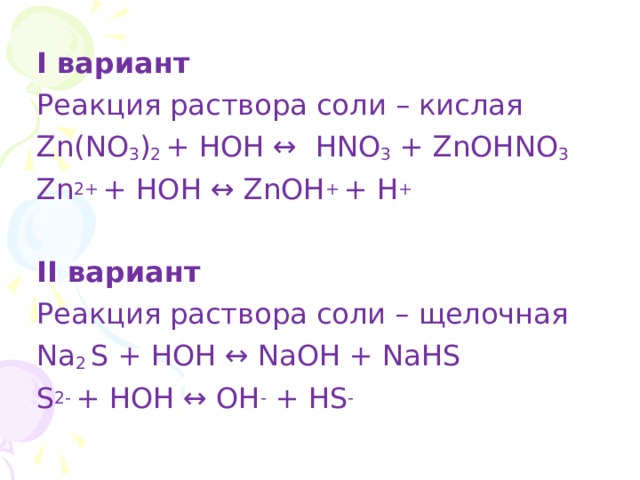 I вариант Реакция  раствора соли – кислая Zn(NO 3 ) 2 + HOH ↔ HNO 3 + ZnOHNO 3 Zn 2+ + HOH ↔ ZnOH + + H + II вариант Реакция раствора соли – щелочная Na 2 S + HOH ↔ NaOH + NaHS S 2- + HOH ↔ OH - + HS - 