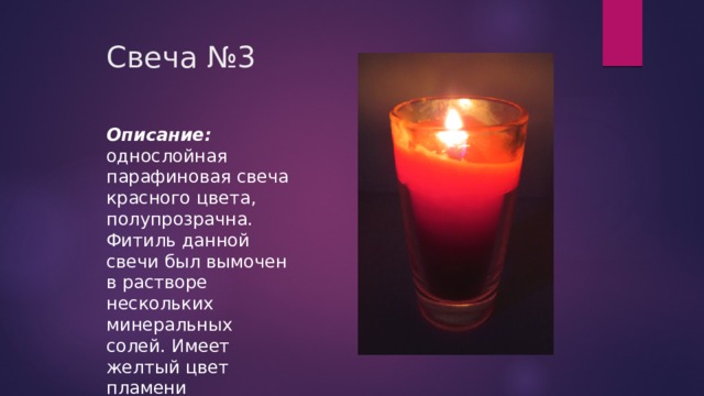 Свеча №3   Описание: однослойная парафиновая свеча красного цвета, полупрозрачна. Фитиль данной свечи был вымочен в растворе нескольких минеральных солей. Имеет желтый цвет пламени 