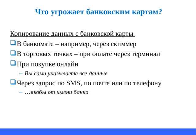 Что угрожает банковским картам? Копирование данных с банковской карты В банкомате – например, через скиммер В торговых точках – при оплате через терминал При покупке онлайн Вы сами указываете все данные Вы сами указываете все данные Через запрос по SMS ,  по почте или по телефону … якобы от имени банка … якобы от имени банка 