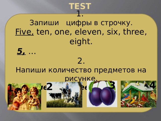 TEST 1. Запиши цифры в строчку. Five, ten, one, eleven, six, three, eight.  5, … 2. Напиши количество предметов на рисунке. Например: 1.Three girls 3 4 2 1 