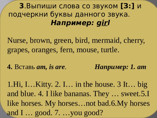 3 .Выпиши слова со звуком [З:] и подчеркни буквы данного звука. Например: g ir l  Nurse, brown, green, bird, mermaid, cherry, grapes, oranges, fern, mouse, turtle. 4. Вставь am, is are . Например: 1. am  1.Hi, I…Kitty. 2. I… in the house. 3 It… big and blue. 4. I like bananas. They … sweet.5.I like horses. My horses…not bad.6.My horses and I … good. 7. …you good? 