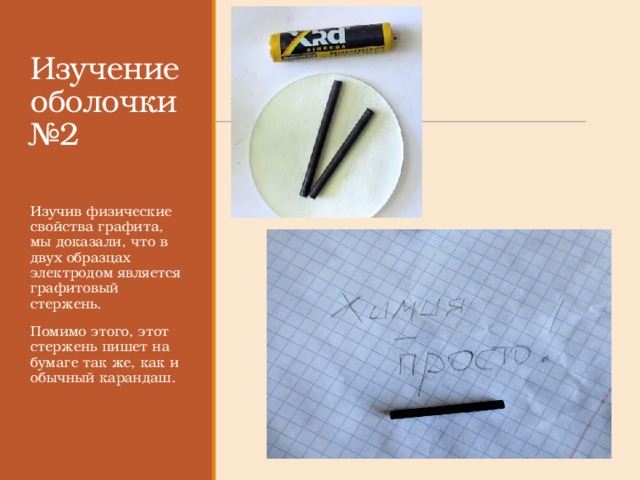 Изучение оболочки №2 Изучив физические свойства графита, мы доказали, что в двух образцах электродом является графитовый стержень. Помимо этого, этот стержень пишет на бумаге так же, как и обычный карандаш. 