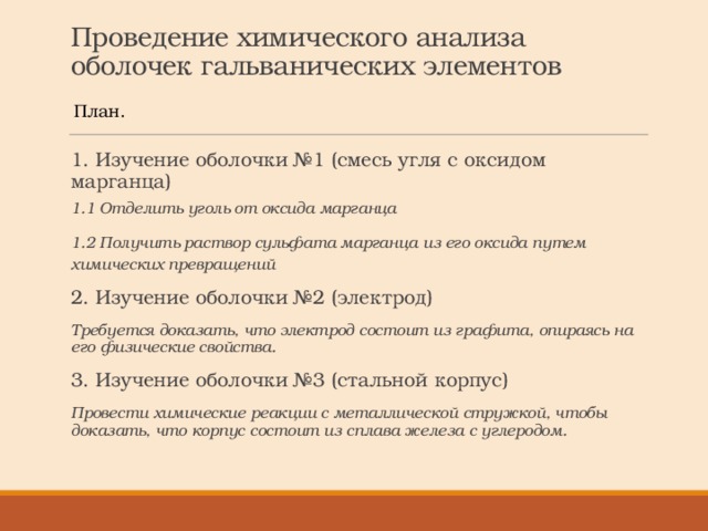 Проведение химического анализа оболочек гальванических элементов План. 1. Изучение оболочки №1 (смесь угля с оксидом марганца) 1.1 Отделить уголь от оксида марганца 1.2 Получить раствор сульфата марганца из его оксида путем химических превращений 2. Изучение оболочки №2 (электрод) Требуется доказать, что электрод состоит из графита, опираясь на его физические свойства. 3. Изучение оболочки №3 (стальной корпус) Провести химические реакции с металлической стружкой, чтобы доказать, что корпус состоит из сплава железа с углеродом. 