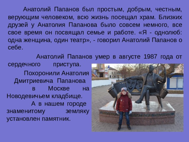    Анатолий Папанов был простым, добрым, честным, верующим человеком, всю жизнь посещал храм. Близких друзей у Анатолия Папанова было совсем немного, все свое время он посвящал семье и работе. «Я - однолюб: одна женщина, один театр», - говорил Анатолий Папанов о себе.  Анатолий Папанов умер в августе 1987 года от сердечного приступа.  Похоронили Анатолия Дмитриевича Папанова в Москве на Новодевичьем кладбище.  А в нашем городе знаменитому земляку установлен памятник. 