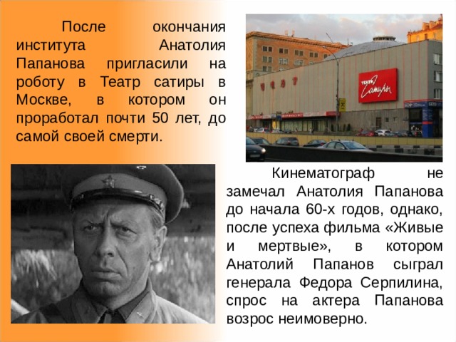  После окончания института Анатолия Папанова пригласили на роботу в Театр сатиры в Москве, в котором он проработал почти 50 лет, до самой своей смерти.  Кинематограф не замечал Анатолия Папанова до начала 60-х годов, однако, после успеха фильма «Живые и мертвые», в котором Анатолий Папанов сыграл генерала Федора Серпилина, спрос на актера Папанова возрос неимоверно. 