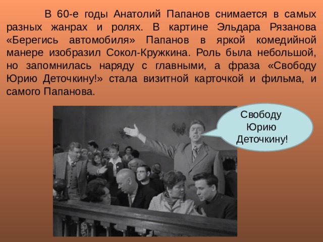   В 60-е годы Анатолий Папанов снимается в самых разных жанрах и ролях. В картине Эльдара Рязанова «Берегись автомобиля» Папанов в яркой комедийной манере изобразил Сокол-Кружкина. Роль была небольшой, но запомнилась наряду с главными, а фраза «Свободу Юрию Деточкину!» стала визитной карточкой и фильма, и самого Папанова. Свободу Юрию Деточкину! 