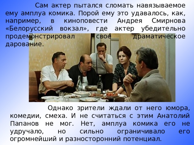  Сам актер пытался сломать навязываемое ему амплуа комика. Порой ему это удавалось, как, например, в киноповести Андрея Смирнова «Белорусский вокзал», где актер убедительно продемонстрировал свое драматическое дарование.  Однако зрители ждали от него юмора, комедии, смеха. И не считаться с этим Анатолий Папанов не мог. Нет, амплуа комика его не удручало, но сильно ограничивало его огромнейший и разносторонний потенциал. 