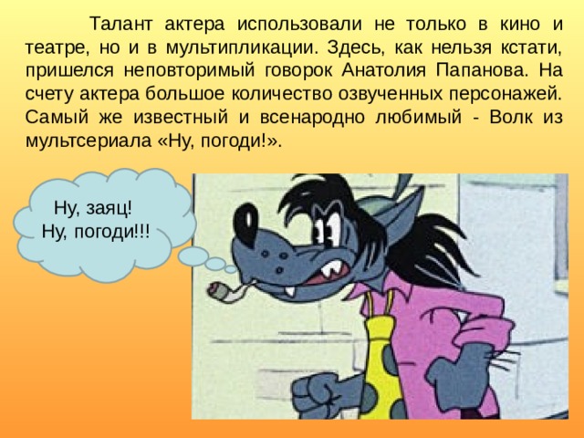   Талант актера использовали не только в кино и театре, но и в мультипликации. Здесь, как нельзя кстати, пришелся неповторимый говорок Анатолия Папанова. На счету актера большое количество озвученных персонажей. Самый же известный и всенародно любимый - Волк из мультсериала «Ну, погоди!». Ну, заяц! Ну, погоди!!! 