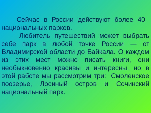  Сейчас в России действуют более 40 национальных парков.   Любитель путешествий может выбрать себе парк в любой точке России — от Владимирской области до Байкала. О каждом из этих мест можно писать книги, они необыкновенно красивы и интересны, но в этой работе мы рассмотрим три: Смоленское поозерье, Лосиный остров и Сочинский национальный парк. 