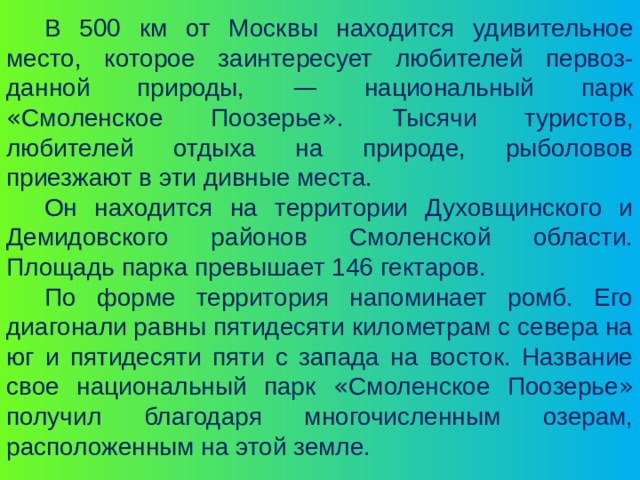 В 500 км от Москвы находится удивительное место, которое заинтересует любителей первоз-данной природы, — национальный парк « Смоленское Поозерье » . Тысячи туристов, любителей отдыха на природе, рыболовов приезжают в эти дивные места. Он находится на территории Духовщинского и Демидовского районов Смоленской области. Площадь парка превышает 146 гектаров. По форме территория напоминает ромб. Его диагонали равны пятидесяти километрам с севера на юг и пятидесяти пяти с запада на восток. Название свое национальный парк « Смоленское Поозерье » получил благодаря многочисленным озерам, расположенным на этой земле. 