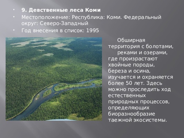 9. Девственные леса Коми Местоположение: Республика: Коми. Федеральный округ: Северо-Западный Год внесения в список: 1995 Обширная территория с болотами, реками и озерами, где произрастают хвойные породы, береза и осина, изучается и охраняется более 50 лет. Здесь можно проследить ход естественных природных процессов, определяющих биоразнообразие таежной экосистемы. 
