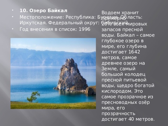 10. Озеро Байкал Местоположение: Республика: Бурятия. Область: Иркутская. Федеральный округ: Сибирский Год внесения в список: 1996 Водоем хранит примерно 20% всех мировых запасов пресной воды. Байкал – самое глубокое озеро в мире, его глубина достигает 1642 метров, самое древнее озеро на Земле, самый большой колодец пресной питьевой воды, щедро богатой кислородом. Это самое прозрачное из пресноводных озёр мира, его прозрачность достигает 40 метров. 