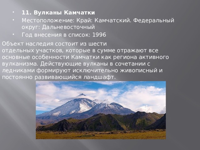 11. Вулканы Камчатки Местоположение: Край: Камчатский. Федеральный округ: Дальневосточный Год внесения в список: 1996 Объект наследия состоит из шести отдельных участков, которые в сумме отражают все основные особенности Камчатки как региона активного вулканизма. Действующие вулканы в сочетании с ледниками формируют исключительно живописный и постоянно развивающийся ландшафт. 