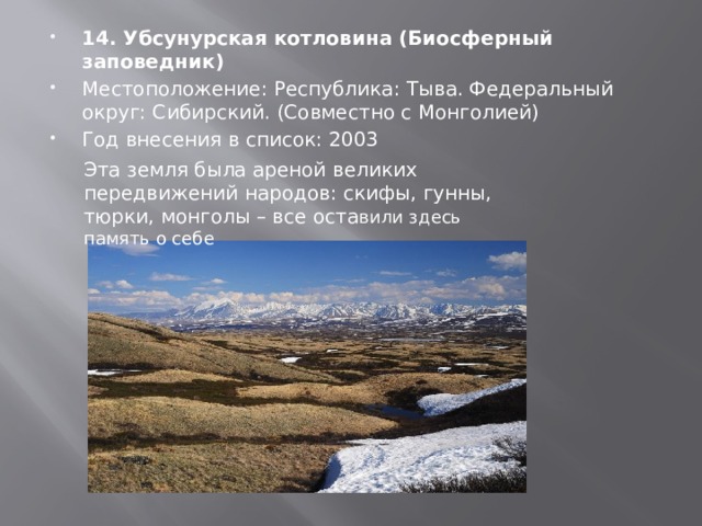 14. Убсунурская котловина (Биосферный заповедник) Местоположение: Республика: Тыва. Федеральный округ: Сибирский. (Совместно с Монголией) Год внесения в список: 2003 Эта земля была ареной великих передвижений народов: скифы, гунны, тюрки, монголы – все оста вили здесь память о себе 