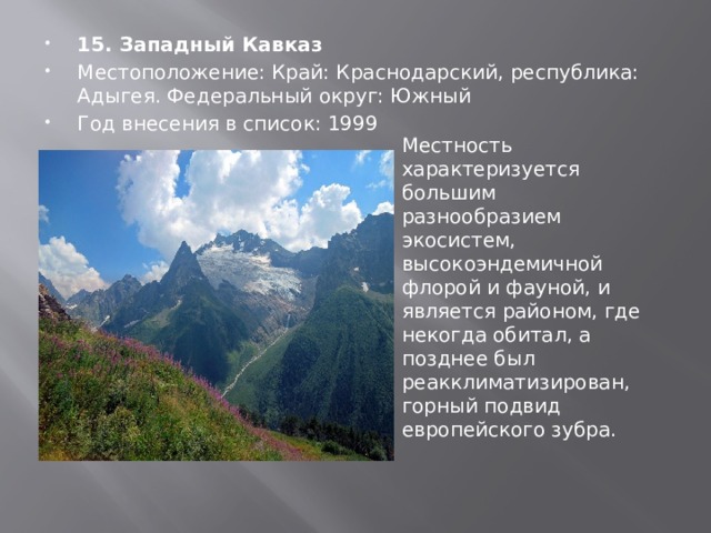 15. Западный Кавказ Местоположение: Край: Краснодарский, республика: Адыгея. Федеральный округ: Южный Год внесения в список: 1999 Местность характеризуется большим разнообразием экосистем, высокоэндемичной флорой и фауной, и является районом, где некогда обитал, а позднее был реакклиматизирован, горный подвид европейского зубра. 