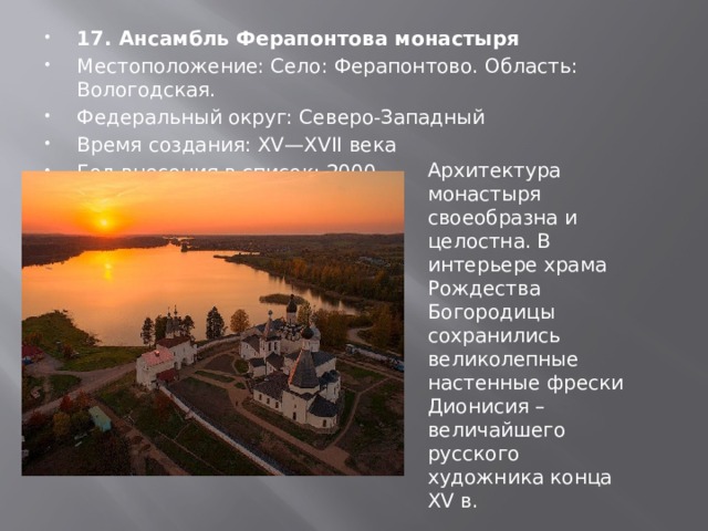 17. Ансамбль Ферапонтова монастыря Местоположение: Село: Ферапонтово. Область: Вологодская. Федеральный округ: Северо-Западный Время создания: XV—XVII века Год внесения в список: 2000 Архитектура монастыря своеобразна и целостна. В интерьере храма Рождества Богородицы сохранились великолепные настенные фрески Дионисия – величайшего русского художника конца XV в. 