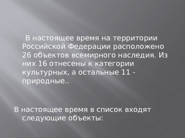    В настоящее время на территории Российской Федерации расположено 26 объектов всемирного наследия. Из них 16 отнесены к категории культурных, а остальные 11 - природные..   В настоящее время в список входят следующие объекты: 