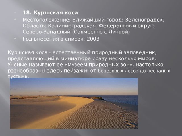 18. Куршская коса Местоположение: Ближайший город: Зеленоградск. Область: Калининградская. Федеральный округ: Северо-Западный (Совместно с Литвой) Год внесения в список: 2003 Куршская коса - естественный природный заповедник, представляющий в миниатюре сразу несколько миров. Ученые называют ее «музеем природных зон», настолько разнообразны здесь пейзажи: от березовых лесов до песчаных пустынь. 