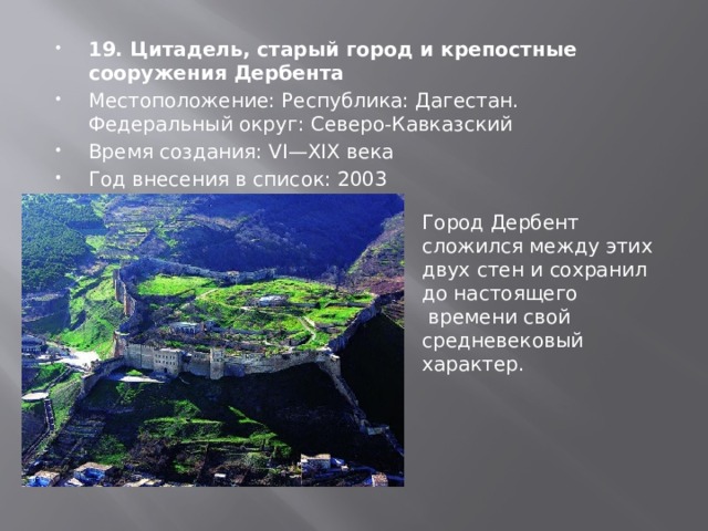 19. Цитадель, старый город и крепостные сооружения Дербента Местоположение: Республика: Дагестан. Федеральный округ: Северо-Кавказский Время создания: VI—XIX века Год внесения в список: 2003 Город Дербент сложился между этих двух стен и сохранил до настоящего  времени свой средневековый характер. 