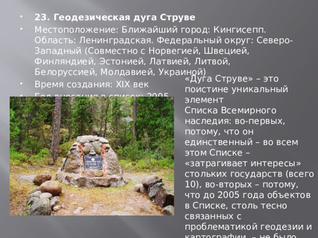 23. Геодезическая дуга Струве Местоположение: Ближайший город: Кингисепп. Область: Ленинградская. Федеральный округ: Северо-Западный (Совместно с Норвегией, Швецией, Финляндией, Эстонией, Латвией, Литвой, Белоруссией, Молдавией, Украиной) Время создания: XIX век Год внесения в список: 2005 « Дуга Струве »  – это поистине уникальный элемент Списка Всемирного наследия: во-первых, потому, что он единственный – во всем этом Списке –  « затрагивает интересы » стольких государств (всего 10), во-вторых – потому, что до 2005 года объектов в Списке, столь тесно связанных с проблематикой геодезии и картографии, – не было. 