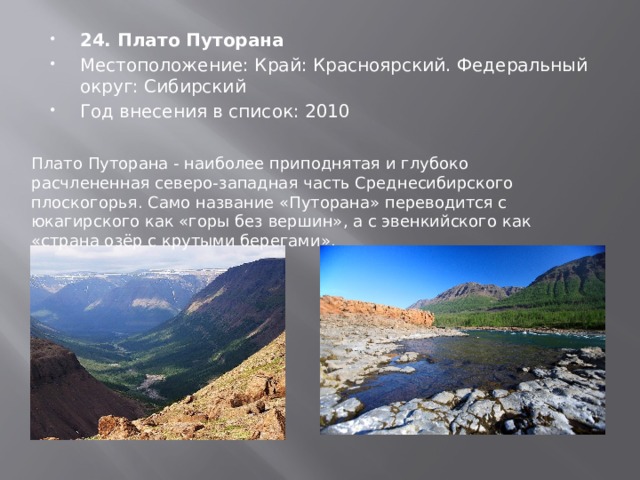 24. Плато Путорана Местоположение: Край: Красноярский. Федеральный округ: Сибирский Год внесения в список: 2010 Плато Путорана - наиболее приподнятая и глубоко расчлененная северо-западная часть Среднесибирского плоскогорья. Само название «Путорана» переводится с юкагирского как «горы без вершин», а с эвенкийского как «страна озёр с крутыми берегами». 