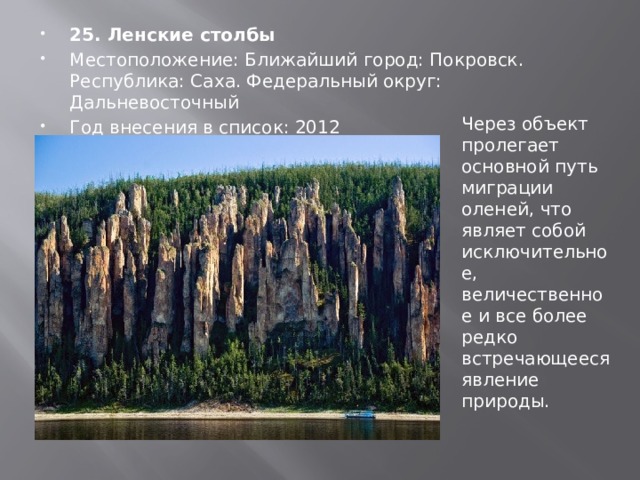 25. Ленские столбы Местоположение: Ближайший город: Покровск. Республика: Саха. Федеральный округ: Дальневосточный Год внесения в список: 2012 Через объект пролегает основной путь миграции оленей, что являет собой исключительное, величественное и все более редко встречающееся явление природы. 