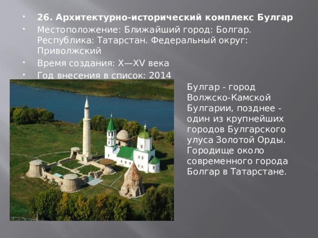 26. Архитектурно-исторический комплекс Булгар Местоположение: Ближайший город: Болгар. Республика: Татарстан. Федеральный округ: Приволжский Время создания: X—XV века Год внесения в список: 2014 Булгар - город Волжско-Камской Булгарии, позднее - один из крупнейших городов Булгарского улуса Золотой Орды. Городище около современного города Болгар в Татарстане. 