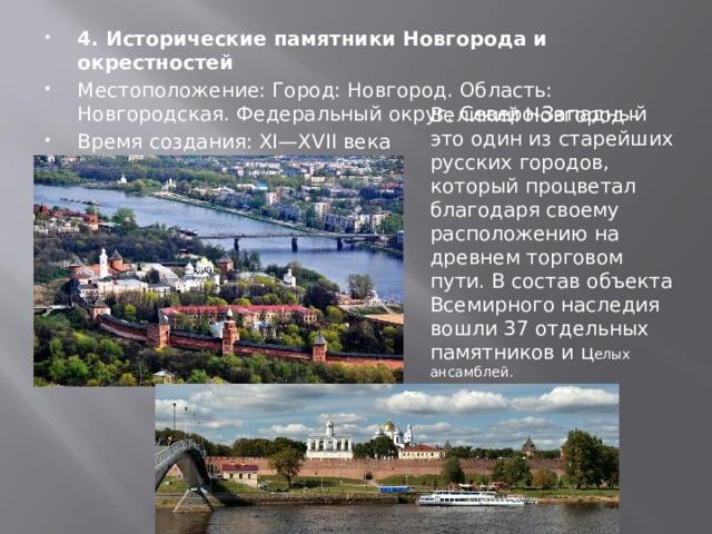 4. Исторические памятники Новгорода и окрестностей Местоположение: Город: Новгород. Область: Новгородская. Федеральный округ: Северо-Западный Время создания: XI—XVII века Год внесения в список: 1992 Великий Новгород - это один из старейших русских городов, который процветал благодаря своему расположению на древнем торговом пути. В состав объекта Всемирного наследия вошли 37 отдельных памятников и ц елых ансамблей. 