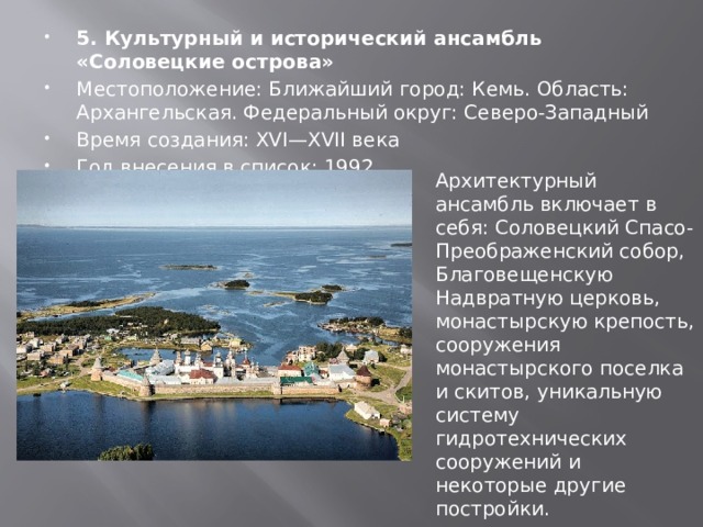 5. Культурный и исторический ансамбль «Соловецкие острова» Местоположение: Ближайший город: Кемь. Область: Архангельская. Федеральный округ: Северо-Западный Время создания: XVI—XVII века Год внесения в список: 1992 Архитектурный ансамбль включает в себя: Соловецкий Спасо-Преображенский собор, Благовещенскую Надвратную церковь, монастырскую крепость, сооружения монастырского поселка и скитов, уникальную систему гидротехнических сооружений и некоторые другие постройки. 