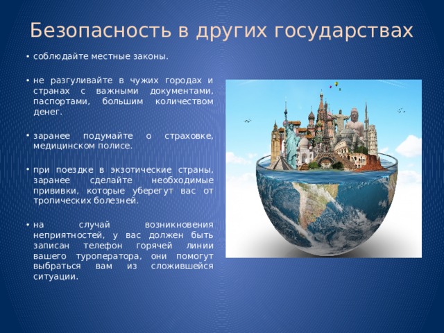Безопасность в других государствах   соблюдайте местные законы. не разгуливайте в чужих городах и странах с важными документами, паспортами, большим количеством денег. заранее подумайте о страховке, медицинском полисе. при поездке в экзотические страны, заранее сделайте необходимые прививки, которые уберегут вас от тропических болезней. на случай возникновения неприятностей, у вас должен быть записан телефон горячей линии вашего туроператора, они помогут выбраться вам из сложившейся ситуации.   