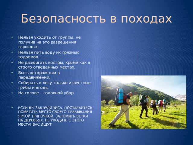 Безопасность в походах Нельзя уходить от группы, не получив на это разрешения взрослых. Нельзя пить воду их грязных водоемов. Не разжигать костры, кроме как в строго отведенных местах. Быть осторожным в передвижении. Собирать в лесу только известные грибы и ягоды. На голове – головной убор. ЕСЛИ ВЫ ЗАБЛУДИЛИСЬ, ПОСТАРАЙТЕСЬ ПОМЕТИТЬ МЕСТО СВОЕГО ПРЕБЫВАНИЯ ЯРКОЙ ТРЯПОЧКОЙ, ЗАЛОМИТЬ ВЕТКИ НА ДЕРЕВЬЯХ. НЕ УХОДИТЕ С ЭТОГО МЕСТА! ВАС ИЩУТ!  
