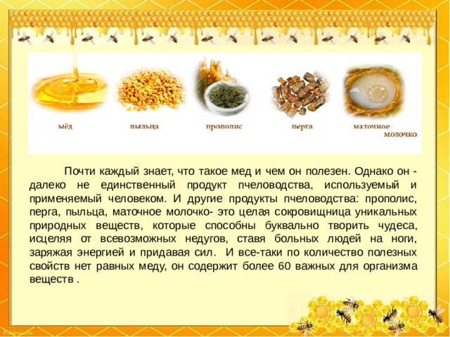  Почти каждый знает, что такое мед и чем он полезен. Однако он - далеко не единственный продукт пчеловодства, используемый и применяемый человеком. И другие продукты пчеловодства: прополис, перга, пыльца, маточное молочко- это целая сокровищница уникальных природных веществ, которые способны буквально творить чудеса, исцеляя от всевозможных недугов, ставя больных людей на ноги, заряжая энергией и придавая сил. И все-таки по количество полезных свойств нет равных меду, он содержит более 60 важных для организма веществ . 