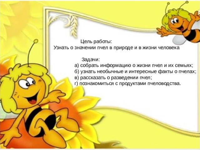   Цель работы: Узнать о значении пчел в природе и в жизни человека  Задачи:  а) собрать информацию о жизни пчел и их семьях;  б) узнать необычные и интересные факты о пчелах;  в) рассказать о разведении пчел;  г) познакомиться с продуктами пчеловодства. 