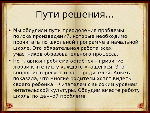 Пути решения… Мы обсудили пути преодоления проблемы поиска произведений, которые необходимо прочитать по школьной программе в начальной школе. Это обязательная работа всех участников образовательного процесса. Но главная проблема остаётся – привитие любви к чтению у каждого учащегося. Этот вопрос интересует и вас – родителей. Анкета показала, что многие родители хотят видеть своего ребёнка – читателем с высоким уровнем читательской культуры. Обсудим вместе работу школы по данной проблеме. 