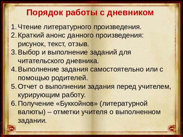 Порядок работы с дневником   Чтение литературного произведения. Краткий анонс данного произведения: рисунок, текст, отзыв. Выбор и выполнение заданий для читательского дневника. Выполнение задания самостоятельно или с помощью родителей. Отчет о выполнении задания перед учителем, курирующим работу. Получение «Буккойнов» (литературной валюты) – отметки учителя о выполненном задании. 
