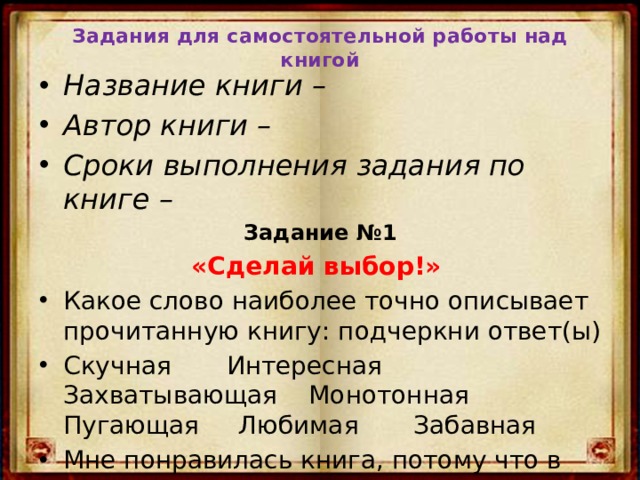 Задания для самостоятельной работы над книгой Название книги – Автор книги – Сроки выполнения задания по книге – Задание №1 «Сделай выбор!»  Какое слово наиболее точно описывает прочитанную книгу: подчеркни ответ(ы) Скучная Интересная Захватывающая Монотонная Пугающая Любимая Забавная Мне понравилась книга, потому что в ней… 