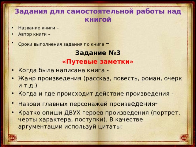 Задания для самостоятельной работы над книгой Название книги – Автор книги – Сроки выполнения задания по книге – Задание №3 «Путевые заметки» Когда была написана книга - Жанр произведения (рассказ, повесть, роман, очерк и т.д.) Когда и где происходит действие произведения - Назови главных персонажей произв едени я - Кратко опиши ДВУХ героев произведения (портрет, черты характера, поступки). В качестве аргументации используй цитаты: 