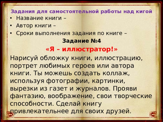 Задания для самостоятельной работы над кигой Название книги – Автор книги – Сроки выполнения задания по книге – Задание №4 «Я – иллюстратор!» Нарисуй обложку книги, иллюстрацию, портрет любимых героев или автора книги. Ты можешь создать коллаж, используя фотографии, картинки, вырезки из газет и журналов. Прояви фантазию, воображение, свои творческие способности. Сделай книгу привлекательнее для своих друзей. 