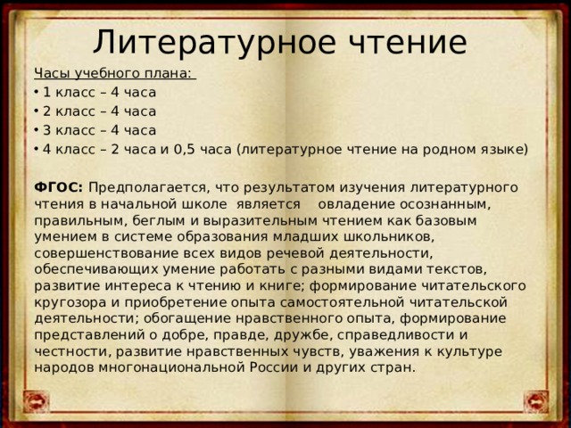 Литературное чтение   Часы учебного плана: 1 класс – 4 часа 2 класс – 4 часа 3 класс – 4 часа 4 класс – 2 часа и 0,5 часа (литературное чтение на родном языке) ФГОС: Предполагается, что результатом изучения литературного чтения в начальной школе является овладение осознанным, правильным, беглым и выразительным чтением как базовым умением в системе образования младших школьников, совершенствование всех видов речевой деятельности, обеспечивающих умение работать с разными видами текстов, развитие интереса к чтению и книге; формирование читательского кругозора и приобретение опыта самостоятельной читательской деятельности; обогащение нравственного опыта, формирование представлений о добре, правде, дружбе, справедливости и честности, развитие нравственных чувств, уважения к культуре народов многонациональной России и других стран. 