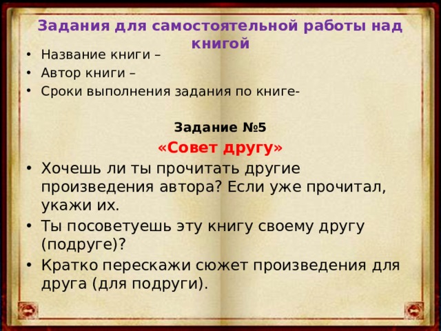Задания для самостоятельной работы над книгой Название книги – Автор книги – Сроки выполнения задания по книге-  Задание №5 «Совет другу» Хочешь ли ты прочитать другие произведения автора? Если уже прочитал, укажи их. Ты посоветуешь эту книгу своему другу (подруге)? Кратко перескажи сюжет произведения для друга (для подруги). 
