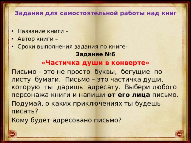 Задания для самостоятельной работы над книг  Название книги – Автор книги – Сроки выполнения задания по книге- Задание №6 «Частичка души в конверте» Письмо – это не просто буквы, бегущие по листу бумаги. Письмо – это частичка души, которую ты даришь адресату. Выбери любого персонажа книги и напиши от его лица письмо. Подумай, о каких приключениях ты будешь писать? Кому будет адресовано письмо? 