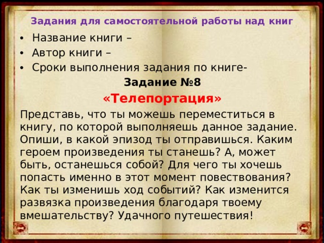 Задания для самостоятельной работы над книг Название книги – Автор книги – Сроки выполнения задания по книге- Задание №8 «Телепортация» Представь, что ты можешь переместиться в книгу, по которой выполняешь данное задание. Опиши, в какой эпизод ты отправишься. Каким героем произведения ты станешь? А, может быть, останешься собой? Для чего ты хочешь попасть именно в этот момент повествования? Как ты изменишь ход событий? Как изменится развязка произведения благодаря твоему вмешательству? Удачного путешествия! 