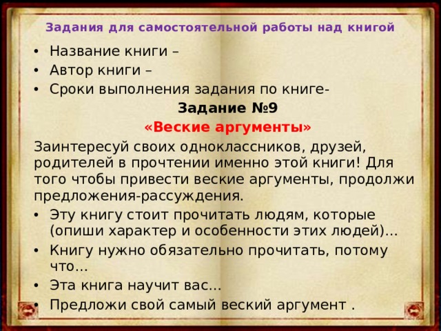Задания для самостоятельной работы над книгой Название книги – Автор книги – Сроки выполнения задания по книге- Задание №9 «Веские аргументы» Заинтересуй своих одноклассников, друзей, родителей в прочтении именно этой книги! Для того чтобы привести веские аргументы, продолжи предложения-рассуждения. Эту книгу стоит прочитать людям, которые (опиши характер и особенности этих людей)… Книгу нужно обязательно прочитать, потому что… Эта книга научит вас… Предложи свой самый веский аргумент  . 