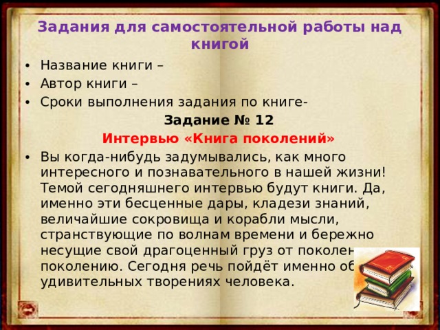 Задания для самостоятельной работы над книгой Название книги – Автор книги – Сроки выполнения задания по книге- Задание № 12 Интервью «Книга поколений» Вы когда-нибудь задумывались, как много интересного и познавательного в нашей жизни! Темой сегодняшнего интервью будут книги. Да, именно эти бесценные дары, кладези знаний, величайшие сокровища и корабли мысли, странствующие по волнам времени и бережно несущие свой драгоценный груз от поколения к поколению. Сегодня речь пойдёт именно об этих удивительных творениях человека. 