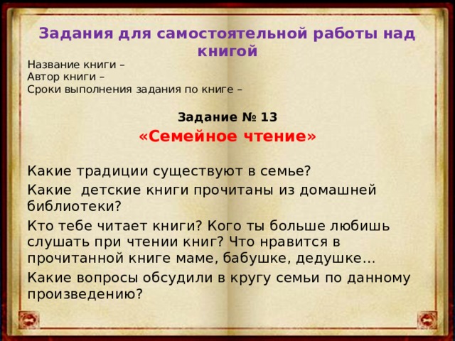 Задания для самостоятельной работы над книгой Название книги –  Автор книги –  Сроки выполнения задания по книге –  Задание № 13 «Семейное чтение» Какие традиции существуют в семье? Какие детские книги прочитаны из домашней библиотеки? Кто тебе читает книги? Кого ты больше любишь слушать при чтении книг? Что нравится в прочитанной книге маме, бабушке, дедушке… Какие вопросы обсудили в кругу семьи по данному произведению? 