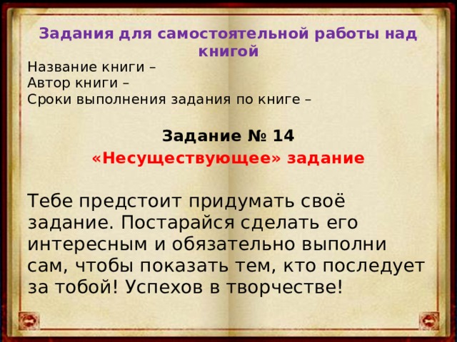 Задания для самостоятельной работы над книгой Название книги –  Автор книги –  Сроки выполнения задания по книге –  Задание № 14 «Несуществующее» задание Тебе предстоит придумать своё задание. Постарайся сделать его интересным и обязательно выполни сам, чтобы показать тем, кто последует за тобой! Успехов в творчестве! 