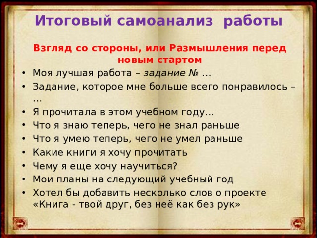 Итоговый самоанализ работы  Взгляд со стороны, или Размышления перед новым стартом Моя лучшая работа – задание № … Задание, которое мне больше всего понравилось – … Я прочитала в этом учебном году… Что я знаю теперь, чего не знал раньше Что я умею теперь, чего не умел раньше Какие книги я хочу прочитать Чему я еще хочу научиться? Мои планы на следующий учебный год Хотел бы добавить несколько слов о проекте «Книга - твой друг, без неё как без рук» 